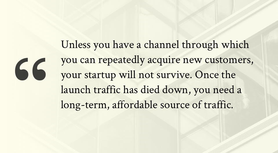 Unless you have a channel through which you can repeatedly acquire new customers, your startup will not survive. Once the launch traffic has died down, you need a long-term, affordable source of traffic.