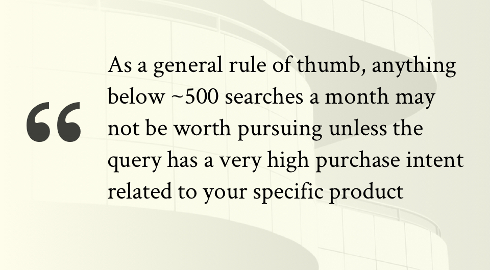 As a general rule of thumb, anything below ~500 searches a month may not be worth pursuing unless the query has a very high purchase intent related to your specific product